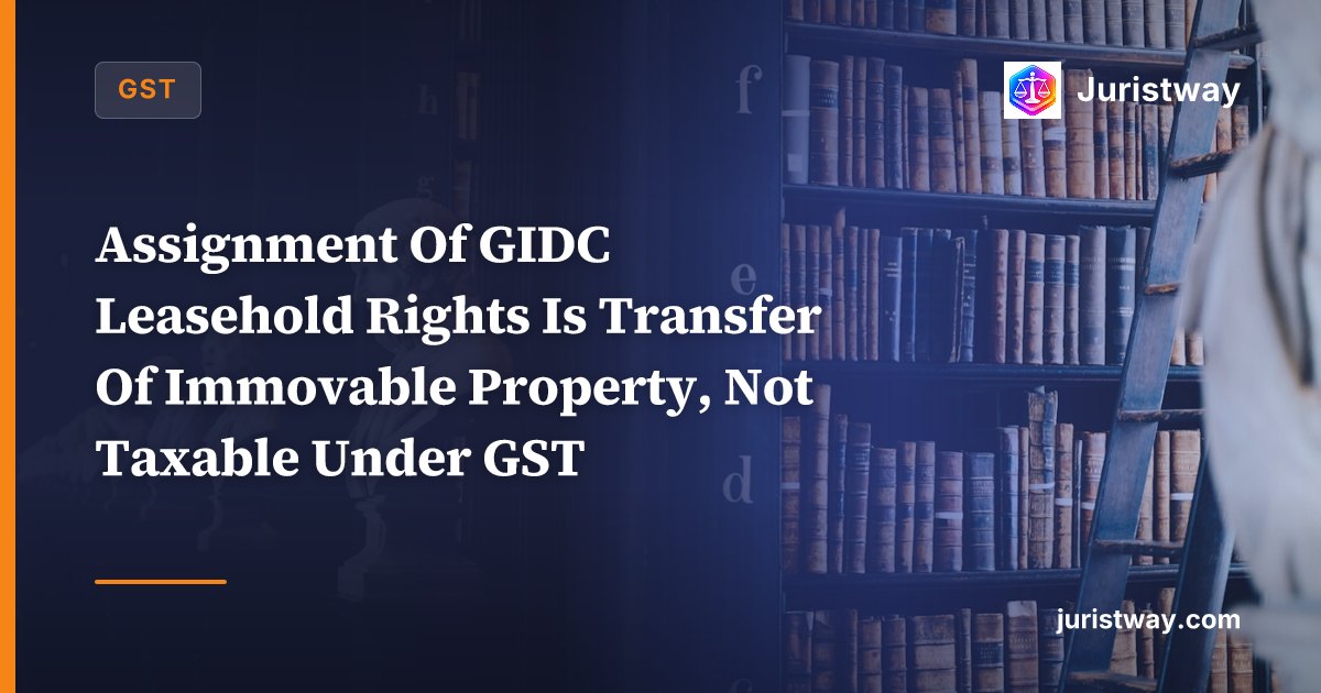 Assignment Of GIDC Leasehold Rights Is Transfer Of Immovable Property, Not Taxable Under GST: Gujarat HC In Jubilee Engineers