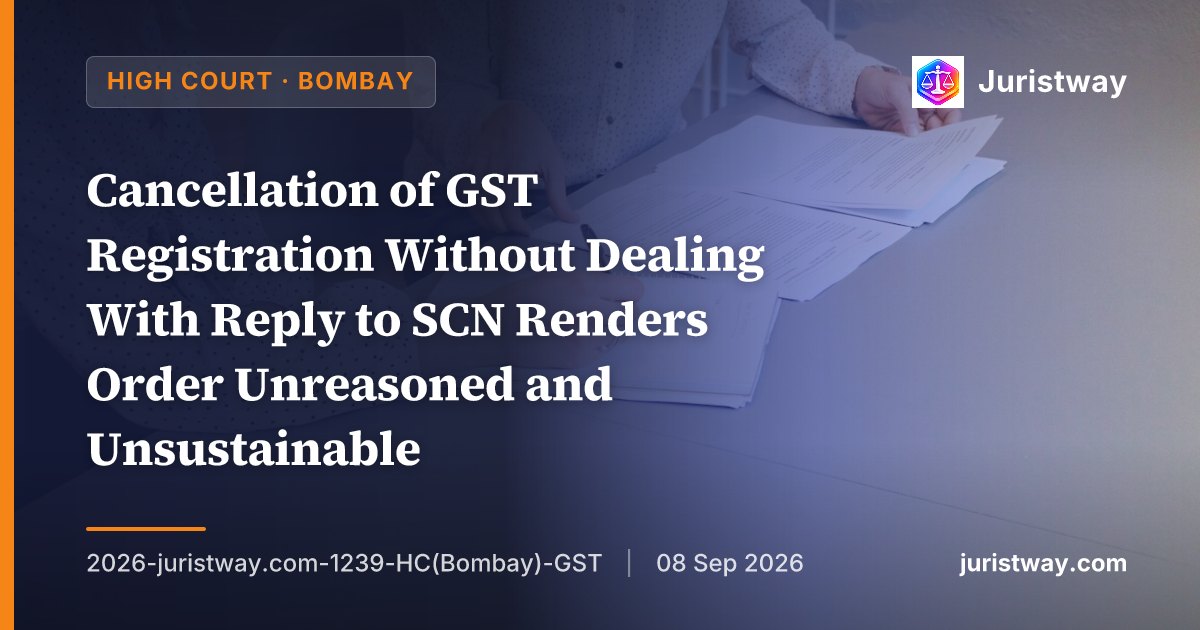 Cancellation of GST Registration Without Dealing With Reply to SCN Renders Order Unreasoned and Unsustainable: Bombay HC Sets Aside Cancellation Where Earlier SCN on Same Grounds Had Been Dropped