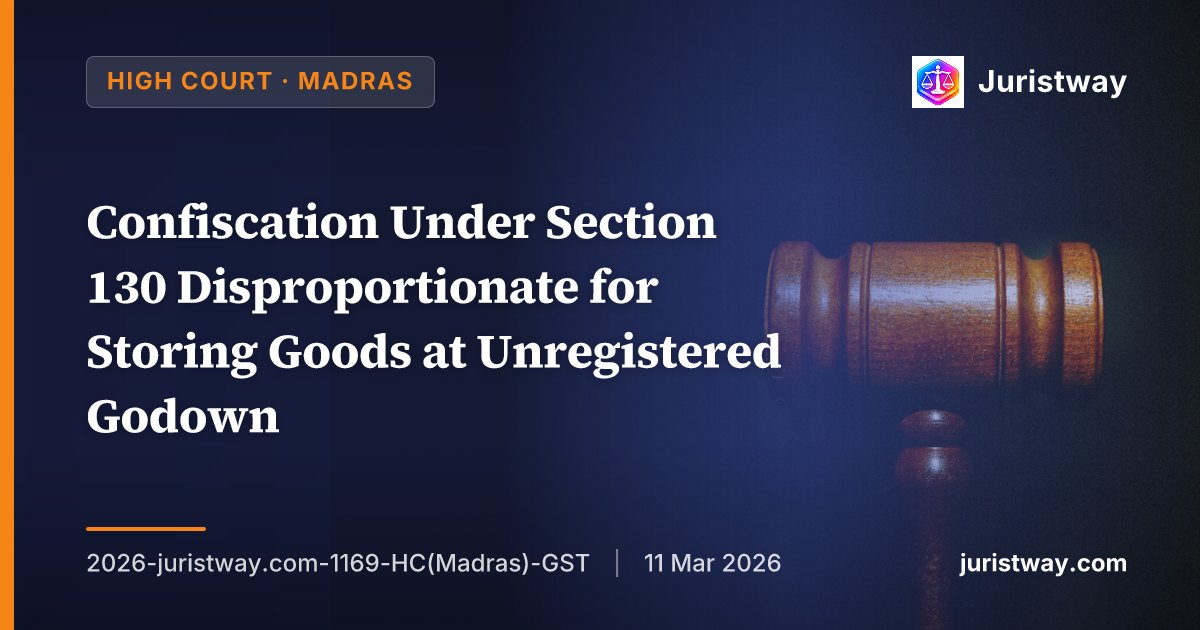 Confiscation Under Section 130 Disproportionate for Storing Goods at Unregistered Godown — Madras HC Substitutes ₹59 Lakh Demand with ₹50,000 General Penalty Under Section 125