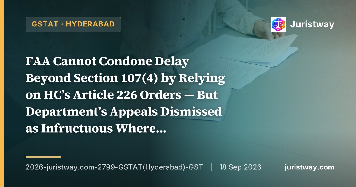 FAA Cannot Condone Delay Beyond Section 107(4) by Relying on HC’s Article 226 Orders — But Department’s Appeals Dismissed as Infructuous Where Registrations Already Restored: GSTAT Hyderabad Bench Disposes of 16 Departmental Appeals on ‘Judicial Osmosis’ Principle