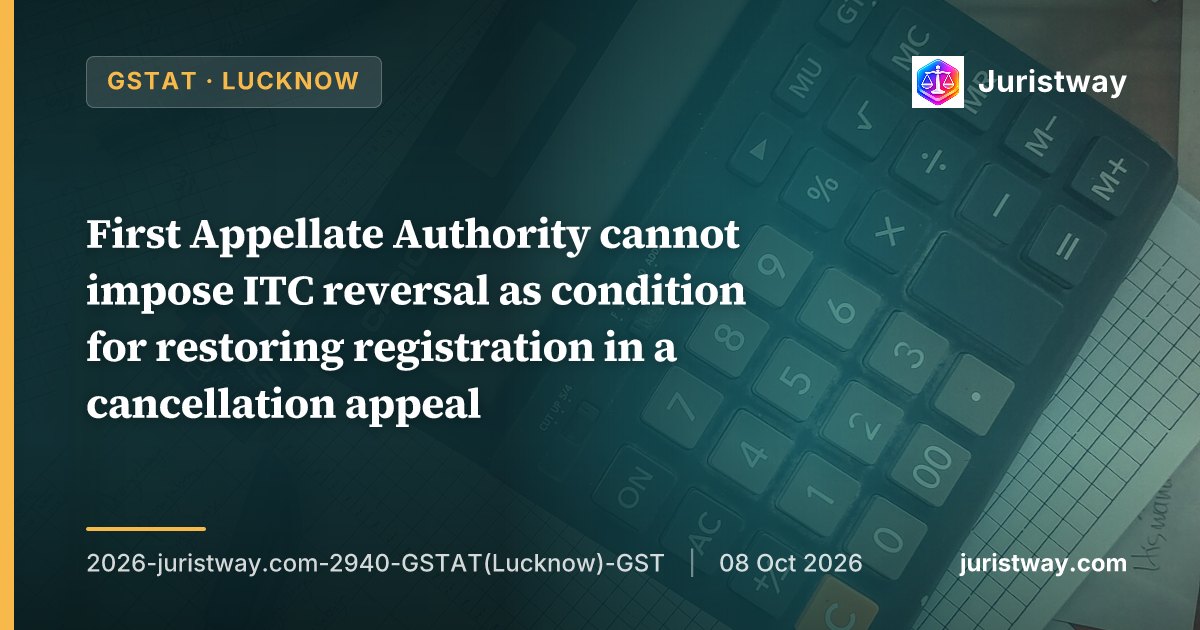 First Appellate Authority cannot impose ITC reversal as condition for restoring registration in a cancellation appeal; requires independent proceedings under Section 73/74: GSTAT Lucknow
