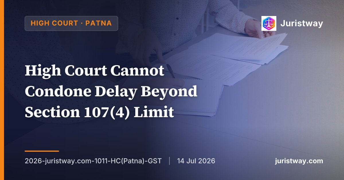High Court Cannot Condone Delay Beyond Section 107(4) Limit — Writ Filed Three Years After Assessment Order Is Not Entertainable Under Article 226: Patna HC Lays Down Comprehensive Framework