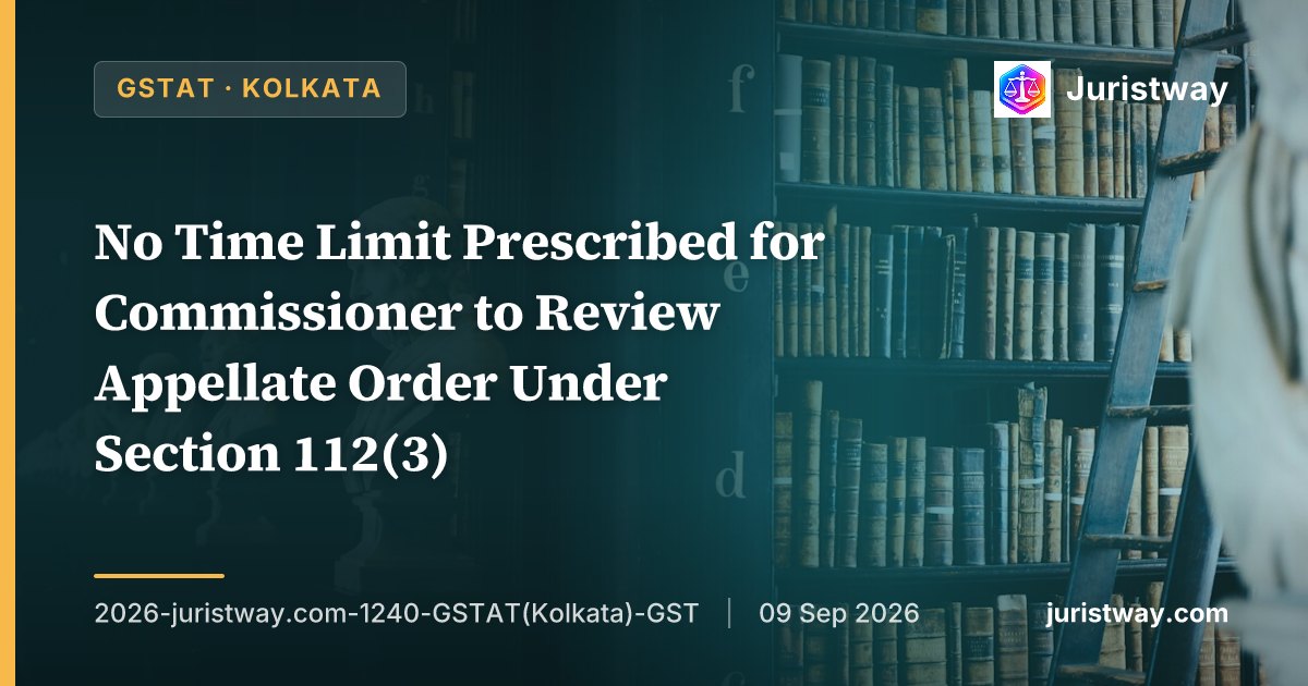 No Time Limit Prescribed for Commissioner to Review Appellate Order Under Section 112(3) — Only Filing of Appeal Before GSTAT Must Be Within Extended Period: GSTAT Kolkata Bench Admits Revenue’s Appeal