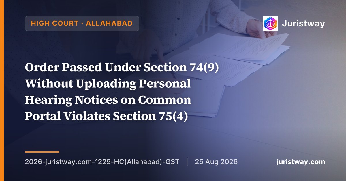 Order Passed Under Section 74(9) Without Uploading Personal Hearing Notices on Common Portal Violates Section 75(4) — Allahabad HC Sets Aside Orders for Three Financial Years and Remands With Direction for 15 Days’ Advance Notice
