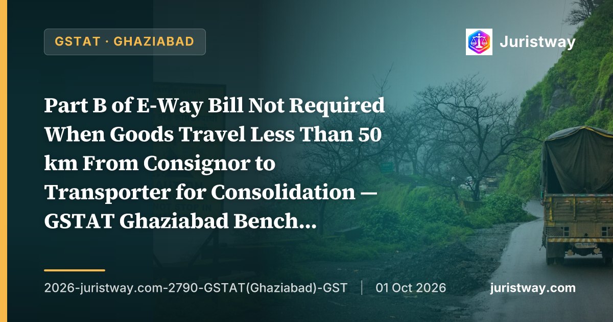 Part B of E-Way Bill Not Required When Goods Travel Less Than 50 km From Consignor to Transporter for Consolidation — GSTAT Ghaziabad Bench Delivers Comprehensive 45-Paragraph Ruling on Third Proviso to Rule 138(3)