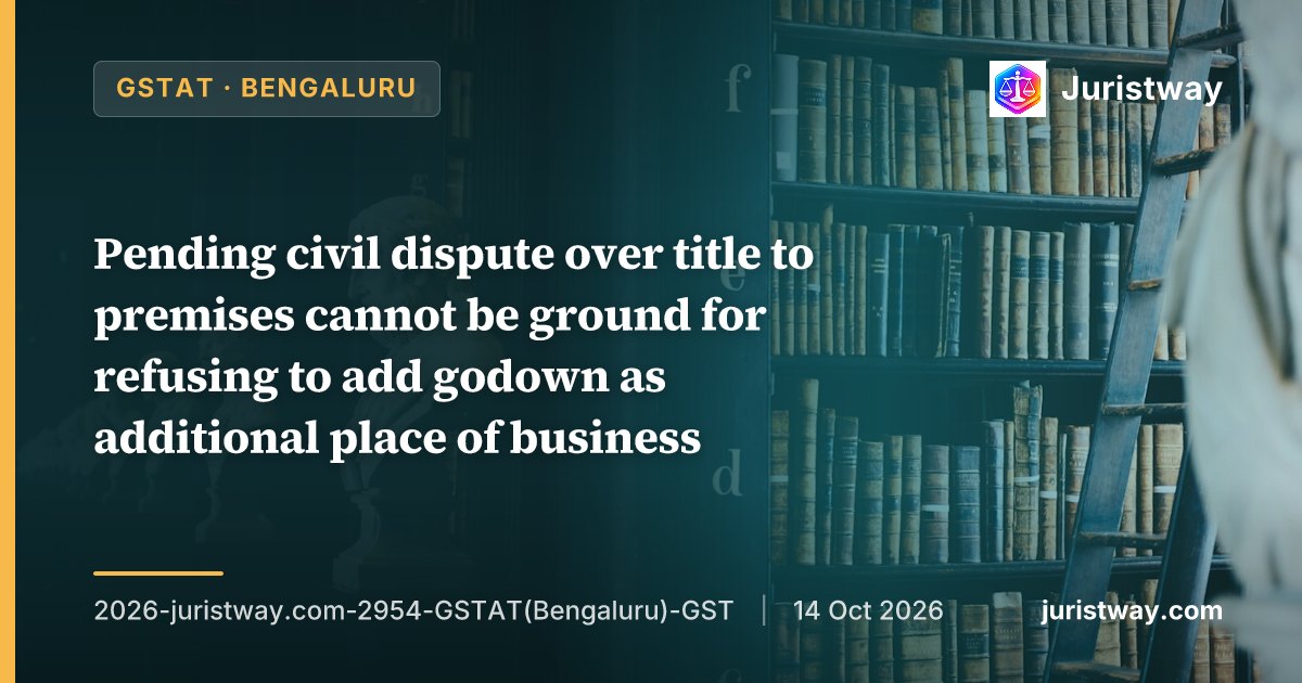 Pending civil dispute over title to premises cannot be ground for refusing to add godown as additional place of business; proper officer must confine verification to prescribed documents: GSTAT Bengaluru