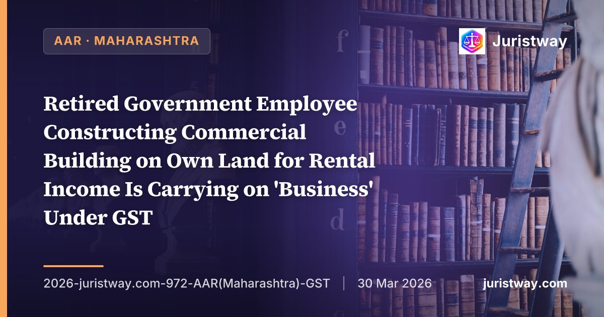 Retired Government Employee Constructing Commercial Building on Own Land for Rental Income Is Carrying on 'Business' Under GST — Safari Retreats Ratio Inapplicable After Retrospective Section 17(5)(d) Amendment: Maharashtra AAR
