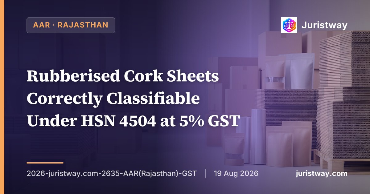 Rubberised Cork Sheets Correctly Classifiable Under HSN 4504 at 5% GST — ‘With or Without a Binding Substance’ Admits Rubber as Binder, Botanical Origin of Cork Is Irrelevant: Rajasthan AAR Delivers Comprehensive Classification Ruling Under GST 2.0