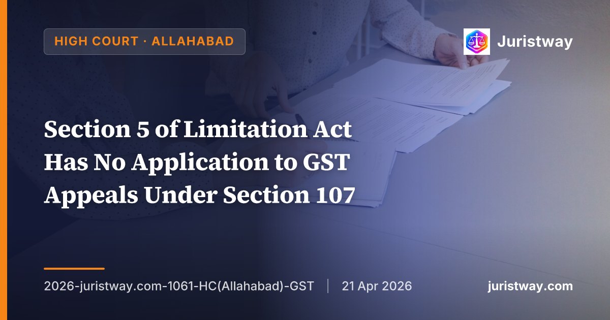 Section 5 of Limitation Act Has No Application to GST Appeals Under Section 107 — Allahabad HC Rejects Calcutta HC's Contrary View, Affirms GST Act as Self-Contained Code