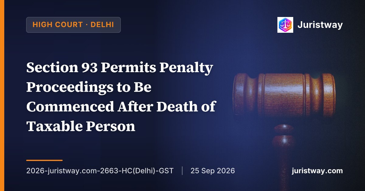 Section 93 Permits Penalty Proceedings to Be Commenced After Death of Taxable Person — Constitutional Validity of Section 93(1)(b) Upheld: Delhi HC Delivers Authoritative Interpretation in First Reported CGST Act Ruling on Post-Death Determinations