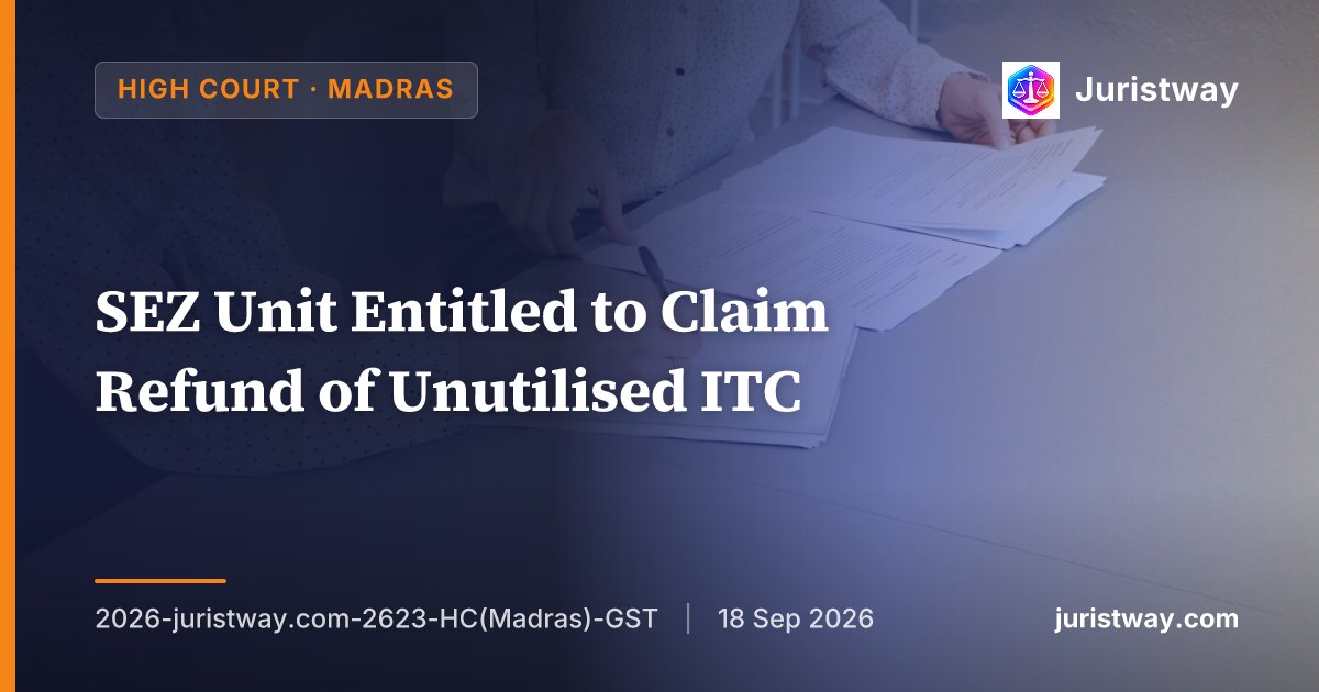 SEZ Unit Entitled to Claim Refund of Unutilised ITC — Restriction Reading ‘Only Supplier Can Claim’ Is Misplaced: Madras HC Follows Platinum Holdings and Urjita Electronics