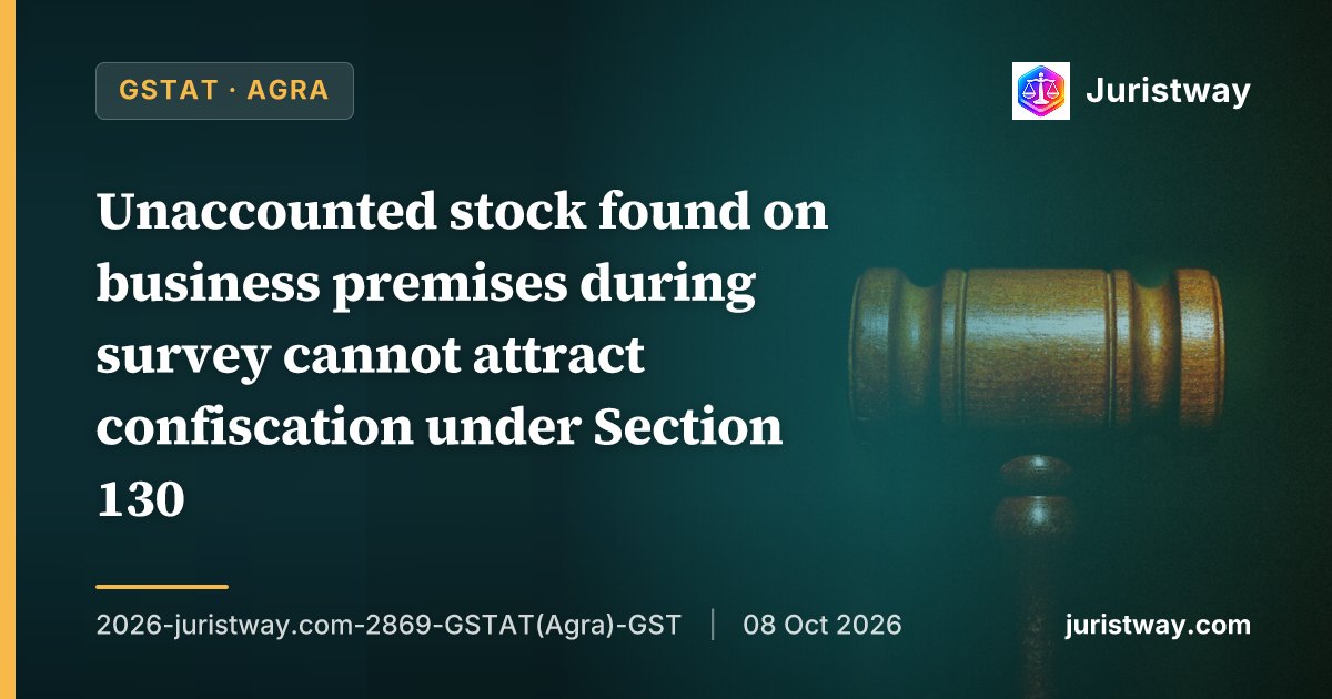 Unaccounted stock found on business premises during survey cannot attract confiscation under Section 130; only proceedings under Section 73 or 74 are permissible: GSTAT Agra