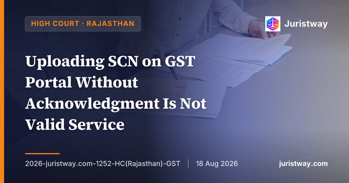 Uploading SCN on GST Portal Without Acknowledgment Is Not Valid Service — Rajasthan HC Adopts Punjab & Haryana HC's Landmark Ruling in Luxmi Traders, Condones Delay in Filing Appeal