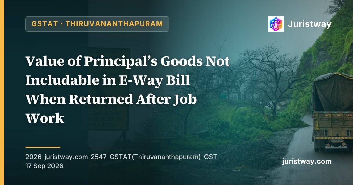 Value of Principal’s Goods Not Includable in E-Way Bill When Returned After Job Work — Consignment Value Is Transaction Value of Job Work Service Under Section 15 Read With Rule 138: GSTAT Thiruvananthapuram Bench